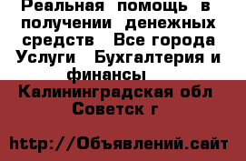 Реальная  помощь  в  получении  денежных средств - Все города Услуги » Бухгалтерия и финансы   . Калининградская обл.,Советск г.